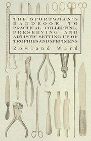 The Sportsman's Handbook to Practical Collecting, Preserving, and Artistic Setting up of Trophies and Specimens to Which is Added a Synoptical Guide to the Hunting Grounds of the World, Ward Rowland