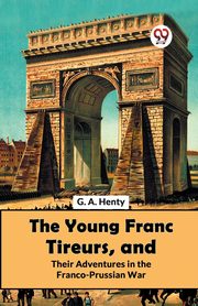 The Young Franc Tireurs, And Their Adventures In The Franco-Prussian War, Henty G.A.