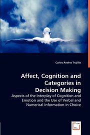 Affect, Cognition and Categories in Decision Making - Aspects of the Interplay of Cognition and Emotion and the Use of Verbal and Numerical Information in Choice, Trujillo Carlos Andres