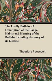 The Lordly Buffalo - A Description of the Range, Habits and Hunting of the Buffalo Including the Story of its Demise, Roosevelt Theodore