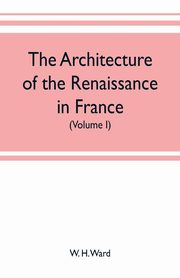 The architecture of the renaissance in France, a history of the evolution of the arts of building, decoration and garden design under classical influence from 1495 to 1830 (Volume I), H. Ward W.