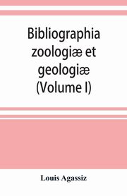 Bibliographia zoologi? et geologi?. A general catalogue of all books, tracts, and memoirs on zoology and geology (Volume I), Agassiz Louis