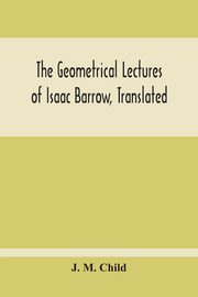 The Geometrical Lectures Of Isaac Barrow, Translated, With Notes And Proofs, And A Discussion On The Advance Made Therein On The Work Of His Predecessors In The Infinitesimal Calculus, M. Child J.
