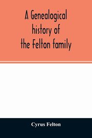 A genealogical history of the Felton family; descendants of Lieutenant Nathaniel Felton, who came to Salem, Mass., in 1633; with few supplements and appendices of the names of some of the ancestors of the families that have intermarried with them. An inde, Felton Cyrus