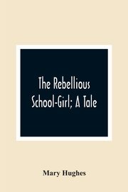 The Rebellious School-Girl; A Tale, Hughes Mary