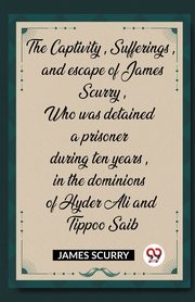 The Captivity, Sufferings, and escape of James Scurry, Who was detained a prisoner during ten years, in the dominions of Hyder Ali and Tippoo Saib, Scurry James