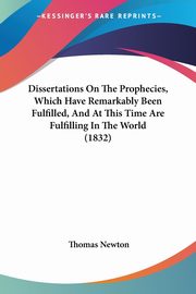 Dissertations On The Prophecies, Which Have Remarkably Been Fulfilled, And At This Time Are Fulfilling In The World (1832), Newton Thomas