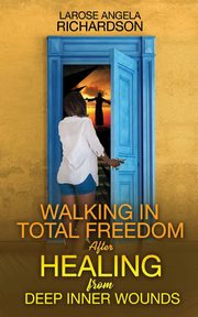 Walking in Total Freedom after Healing from Deep Inner Wounds, Richardson LaRose Angela