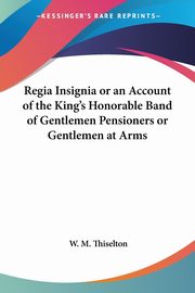 Regia Insignia or an Account of the King's Honorable Band of Gentlemen Pensioners or Gentlemen at Arms, Thiselton W. M.