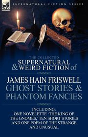 The Collected Supernatural and Weird Fiction of James Hain Friswell-Ghost Stories and Phantom Fancies-One Novelette 'The King of the Gnomes, ' Ten Sho, Friswell James Hain