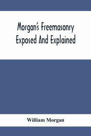 Morgan'S Freemasonry Exposed And Explained; Showing The Origin, History And Nature Of Masonry, Its Effects On The Government, And The Christian Religion And Containing A Key To All The Degrees Of Freemasonry, Giving A Clear And Correct View Of The Manner, Morgan William