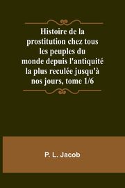 Histoire de la prostitution chez tous les peuples du monde depuis l'antiquit la plus recule jusqu'? nos jours, tome 1/6, Jacob P. L.