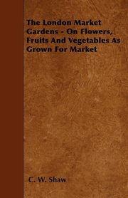 The London Market Gardens - On Flowers, Fruits And Vegetables As Grown For Market, Shaw C. W.