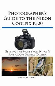 Photographer's Guide to the Nikon Coolpix P520, White Alexander S.