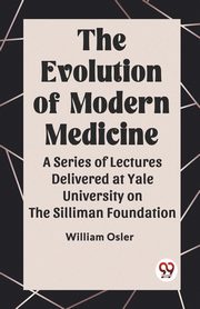 The Evolution of Modern Medicine A Series of Lectures Delivered at Yale University on the Silliman Foundation, Osler William