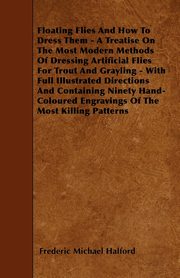 Floating Flies And How To Dress Them - A Treatise On The Most Modern Methods Of Dressing Artificial Flies For Trout And Grayling - With Full Illustrated Directions And Containing Ninety Hand-Coloured Engravings Of The Most Killing Patterns, Halford Frederic Michael