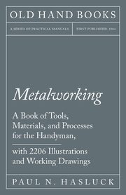 Metalworking - A Book of Tools, Materials, and Processes for the Handyman, with 2,206 Illustrations and Working Drawings, Hasluck Paul N.