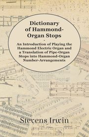 Dictionary of Hammond-Organ Stops - An Introduction of Playing the Hammond Electric Organ and a Translation of Pipe-Organ Stops into Hammond-Organ Number-Arrangements, Irwin Stevens