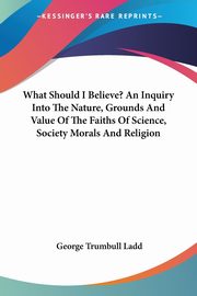 What Should I Believe? An Inquiry Into The Nature, Grounds And Value Of The Faiths Of Science, Society Morals And Religion, Ladd George Trumbull