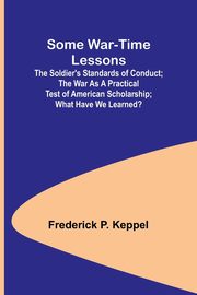 Some War-time Lessons; The Soldier's Standards of Conduct; The War As a Practical Test of American Scholarship; What Have We Learned?, Keppel Frederick P.