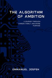 The Algorithm of Ambition, A Journey Through Career, Family, and Divine Purpose, Joseph Emmanuel