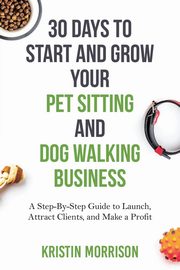 30 Days To Start and Grow Your Pet Sitting and Dog Walking Business, Morrison Kristin
