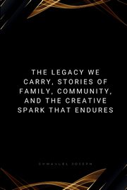 The Legacy We Carry, Stories of Family, Community, and the Creative Spark That Endures, Joseph Emmanuel