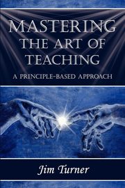 MASTERING THE ART OF TEACHING; A PRINCIPLE BASED APPROACH, Turner Jim