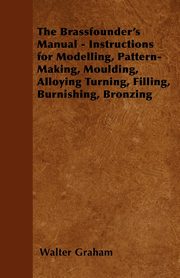 The Brassfounder's Manual - Instructions for Modelling, Pattern-Making, Moulding, Alloying Turning, Filling, Burnishing, Bronzing, Graham Walter