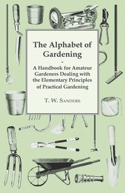 The Alphabet of Gardening - A Handbook for Amateur Gardeners Dealing with the Elementary Principles of Practical Gardening, Sanders T. W.
