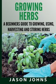 Growing Herbs A Beginners Guide to Growing, Using, Harvesting and Storing Herbs, Johns Jason