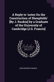 A Reply to 'notes On the Construction of Sheepfolds' [By J. Ruskin] by a Graduate of the University of Cambridge [J.G. Francis], Francis John George