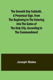 The Seventh Day Sabbath, a Perpetual Sign, from the Beginning to the Entering into the Gates of the Holy City, According to the Commandment, Bates Joseph