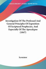 Investigation Of The Professed And General Principles Of Exposition Of Scriptural Prophecies, And Especially Of The Apocalypse (1847), Scrutator