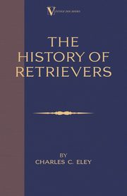 The History Of Retrievers (A Vintage Dog Books Breed Classic - Labrador - Flat-Coated Retriever - Golden Retriever), Eley Charles C.