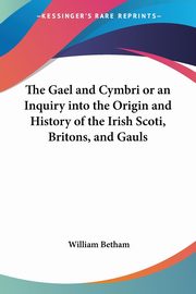 The Gael and Cymbri or an Inquiry into the Origin and History of the Irish Scoti, Britons, and Gauls, Betham William