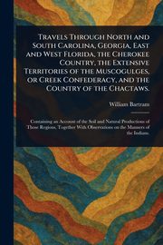 Travels Through North and South Carolina, Georgia, East and West Florida, the Cherokee Country, the Extensive Territories of the Muscogulges, or Creek Confederacy, and the Country of the Chactaws., Bartram William