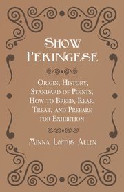 Show Pekingese - Origin, History, Standard of Points, How to Breed, Rear, Treat, and Prepare for Exhibition, Allen Minna Loftus