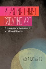 Pursuing Christ. Creating Art., Molander Gary A.
