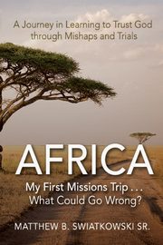 Africa-My First Missions Trip . . . What Could Go Wrong?, Swiatkowski Matthew B.