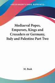 Mediaeval Popes, Emperors, Kings and Crusaders or Germany, Italy and Palestine Part Two, Busk M.