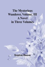 The Mysterious Wanderer, Volume. III; A Novel in Three Volumes, Reeve Sophia