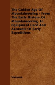 The Golden Age of Mountaineering - From the Early History of Mountaineering, to Equipment Used and Accounts of Early Expeditions, Various