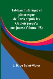 Tableau historique et pittoresque de Paris depuis les Gaulois jusqu'? nos jours (Volume 1/8), B. de Saint-Victor J.