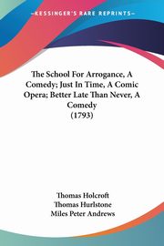 The School For Arrogance, A Comedy; Just In Time, A Comic Opera; Better Late Than Never, A Comedy (1793), Holcroft Thomas