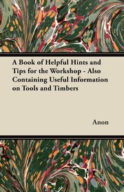 ksiazka tytu: A Book of Helpful Hints and Tips for the Workshop - Also Containing Useful Information on Tools and Timbers autor: Anon