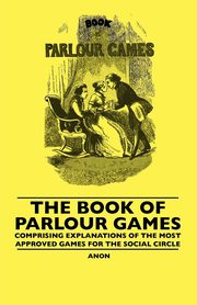 The Book Of Parlour Games - Comprising Explanations Of The Most Approved Games For The Social Circle, Anon