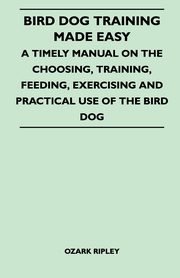 Bird Dog Training Made Easy - A Timely Manual On The Choosing, Training, Feeding, Exercising And Practical Use Of The Bird Dog, Ripley Ozark