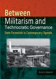 Between Militarism and Technocratic Governance. State Formation in Contemporary Uganda, Sjogren Anders