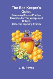 The Bee Keeper's Guide; Containing concise practical directions for the management of bees, upon the depriving system, H. Payne J.